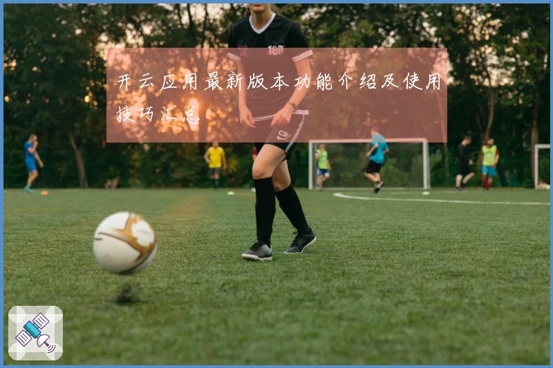 开云应用最新版本功能介绍及使用技巧汇总